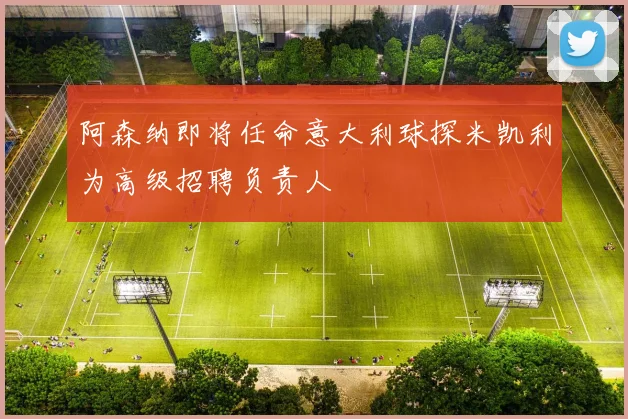 阿森纳即将任命意大利球探米凯利为高级招聘负责人
