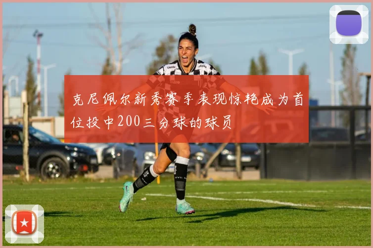 克尼佩尔新秀赛季表现惊艳成为首位投中200三分球的球员
