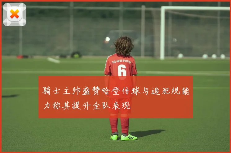 骑士主帅盛赞哈登传球与造犯规能力称其提升全队表现