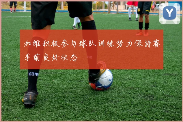 加维积极参与球队训练努力保持赛季前良好状态