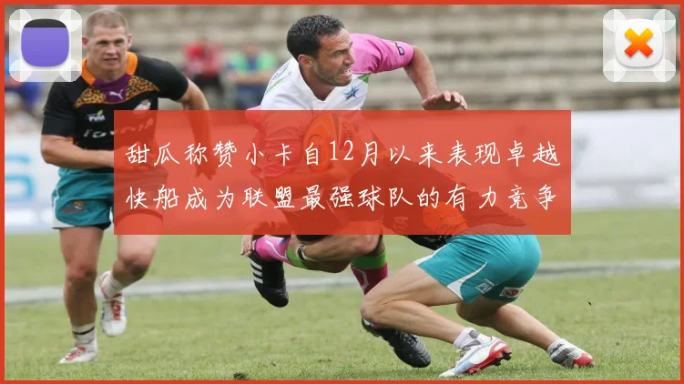 甜瓜称赞小卡自12月以来表现卓越快船成为联盟最强球队的有力竞争者