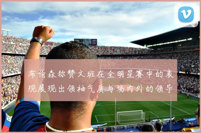 布伦森称赞文班在全明星赛中的表现展现出领袖气质与场内外的领导力