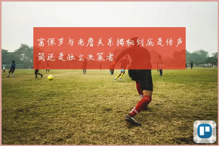 富保罗与老詹关系揭秘到底是传声筒还是独立决策者