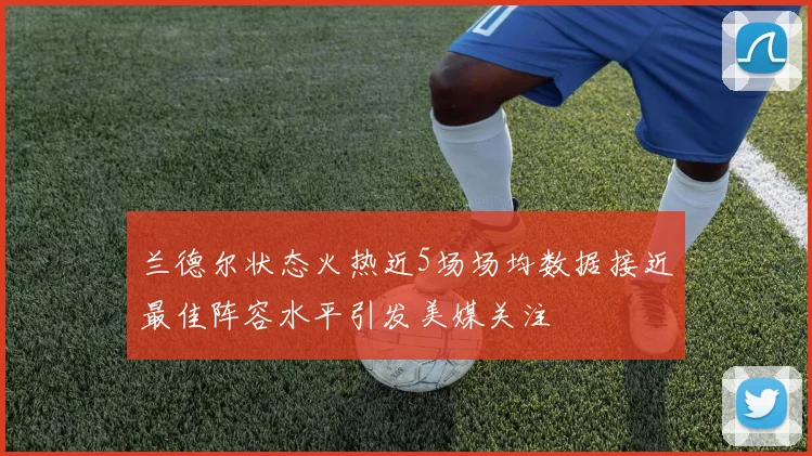 兰德尔状态火热近5场场均数据接近最佳阵容水平引发美媒关注