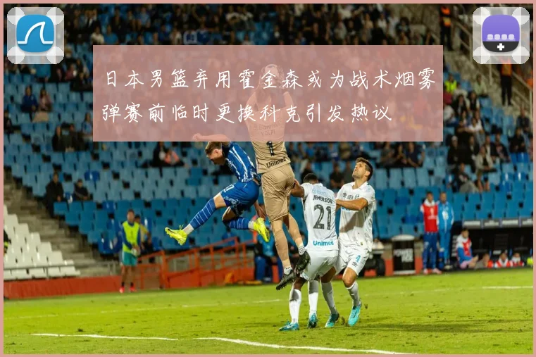 日本男篮弃用霍金森或为战术烟雾弹赛前临时更换科克引发热议
