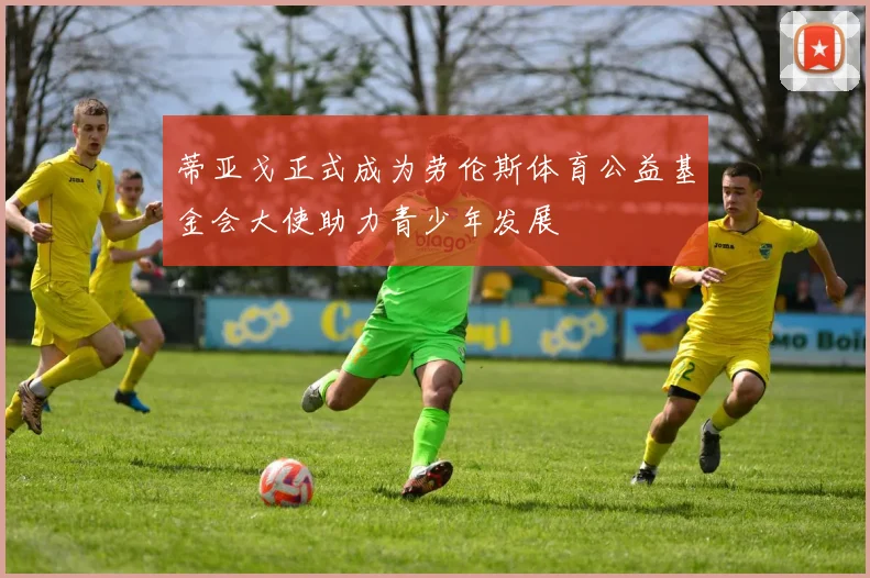 蒂亚戈正式成为劳伦斯体育公益基金会大使助力青少年发展