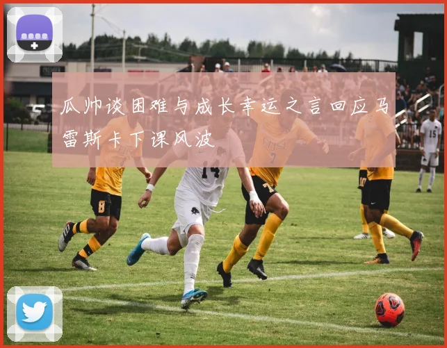 瓜帅谈困难与成长幸运之言回应马雷斯卡下课风波
