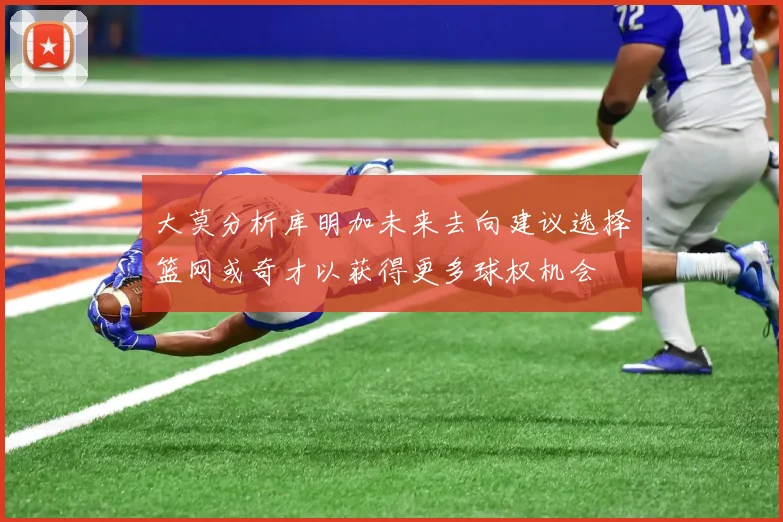 大莫分析库明加未来去向建议选择篮网或奇才以获得更多球权机会