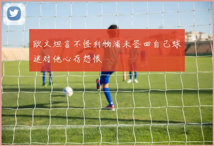 欧文坦言不怪利物浦未签回自己球迷对他心存怨恨