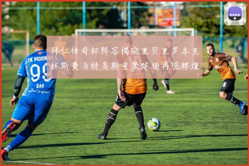 拜仁传奇杯阵容揭晓里贝里罗本克林斯曼马特乌斯重聚球场再现辉煌