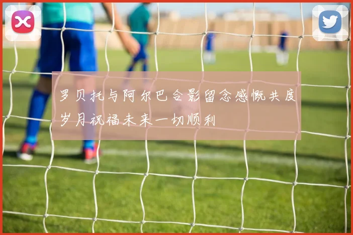 罗贝托与阿尔巴合影留念感慨共度岁月祝福未来一切顺利