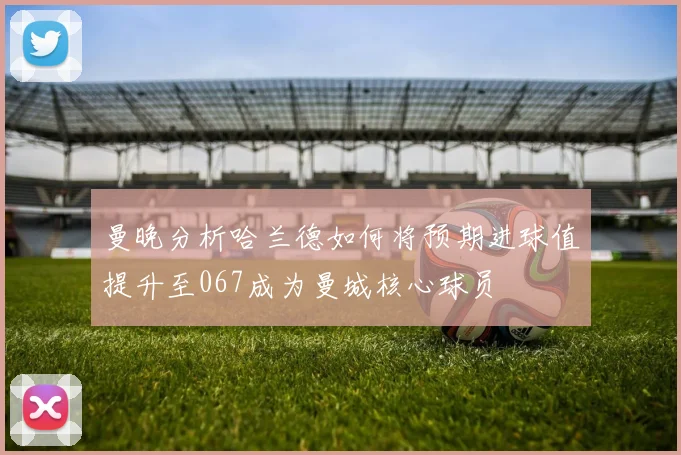 曼晚分析哈兰德如何将预期进球值提升至067成为曼城核心球员