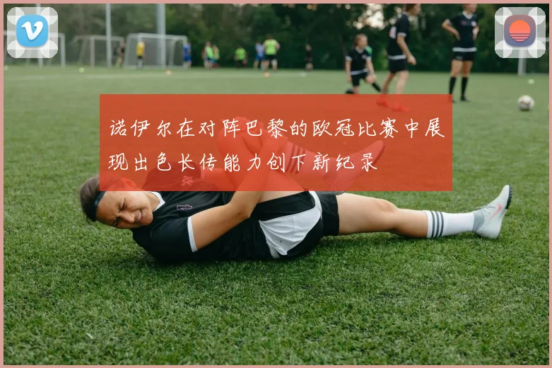 诺伊尔在对阵巴黎的欧冠比赛中展现出色长传能力创下新纪录