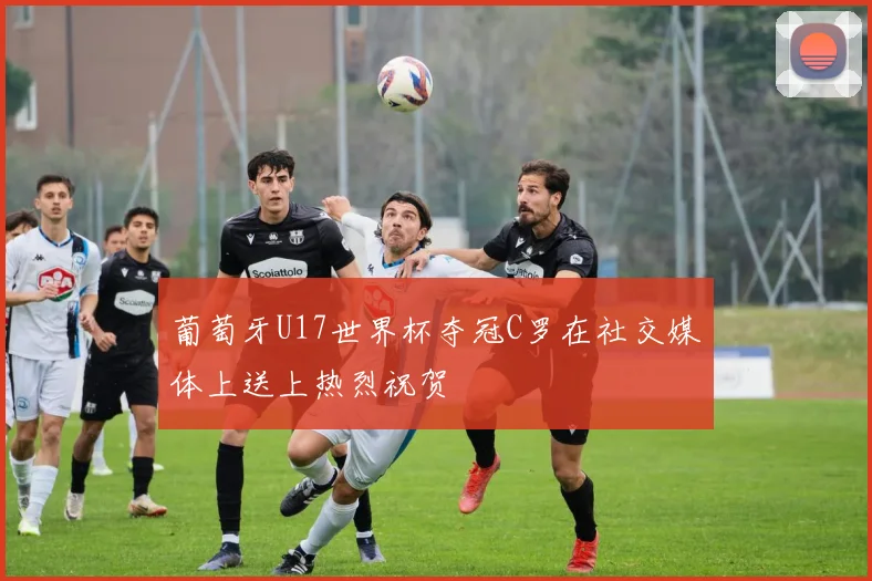 葡萄牙U17世界杯夺冠C罗在社交媒体上送上热烈祝贺