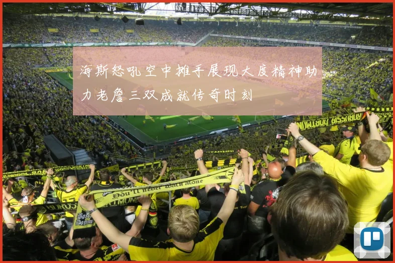 海斯怒吼空中摊手展现大度精神助力老詹三双成就传奇时刻