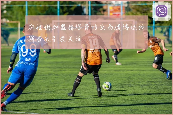 班福德加盟赫塔费的交易遭博达拉斯否决引发关注