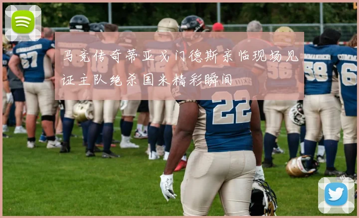 马竞传奇蒂亚戈门德斯亲临现场见证主队绝杀国米精彩瞬间