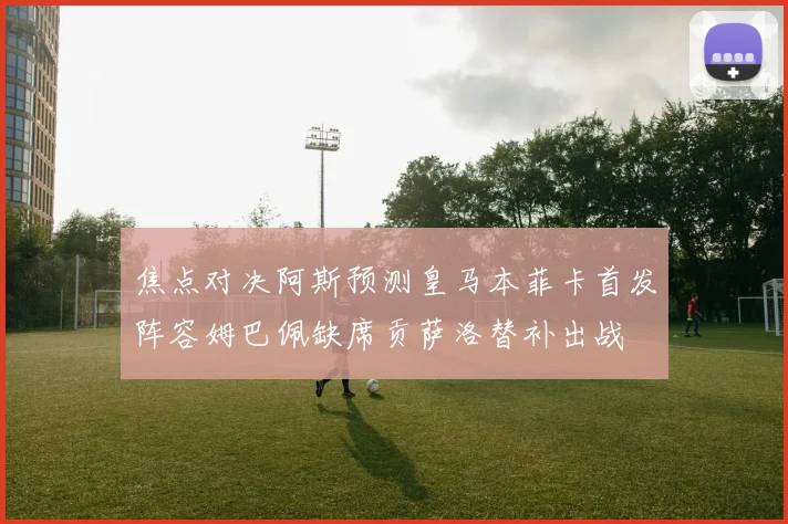 焦点对决阿斯预测皇马本菲卡首发阵容姆巴佩缺席贡萨洛替补出战