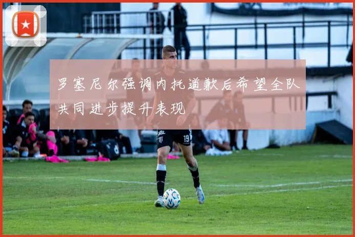 罗塞尼尔强调内托道歉后希望全队共同进步提升表现