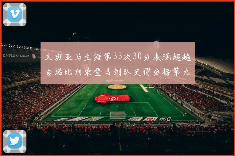 文班亚马生涯第33次30分表现超越吉诺比利荣登马刺队史得分榜第九位