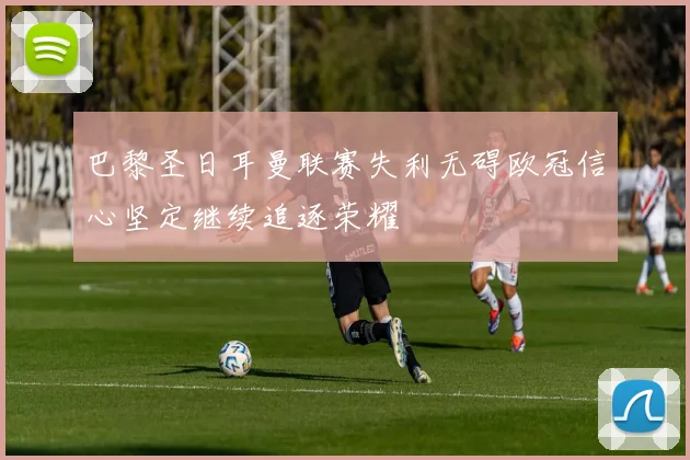 巴黎圣日耳曼联赛失利无碍欧冠信心坚定继续追逐荣耀