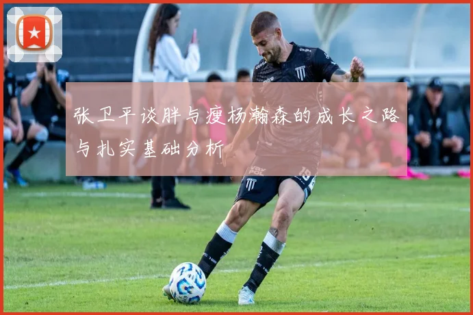 张卫平谈胖与瘦杨瀚森的成长之路与扎实基础分析