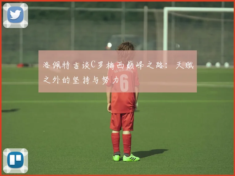 洛佩特吉谈C罗梅西巅峰之路：天赋之外的坚持与努力