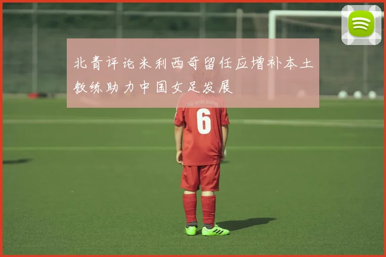 北青评论米利西奇留任应增补本土教练助力中国女足发展