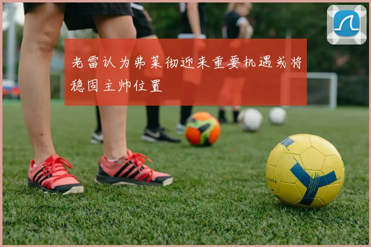 老雷认为弗莱彻迎来重要机遇或将稳固主帅位置