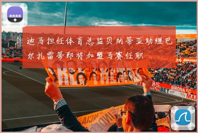 迪马担任体育总监贝纳蒂亚助理巴尔扎雷蒂即将加盟马赛任职