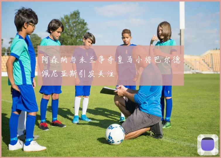 阿森纳与米兰争夺皇马小将巴尔德佩尼亚斯引发关注