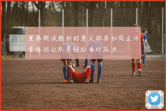 里弗斯谈胜利的意义称其如同止汗香体剂让队员轻松面对压力