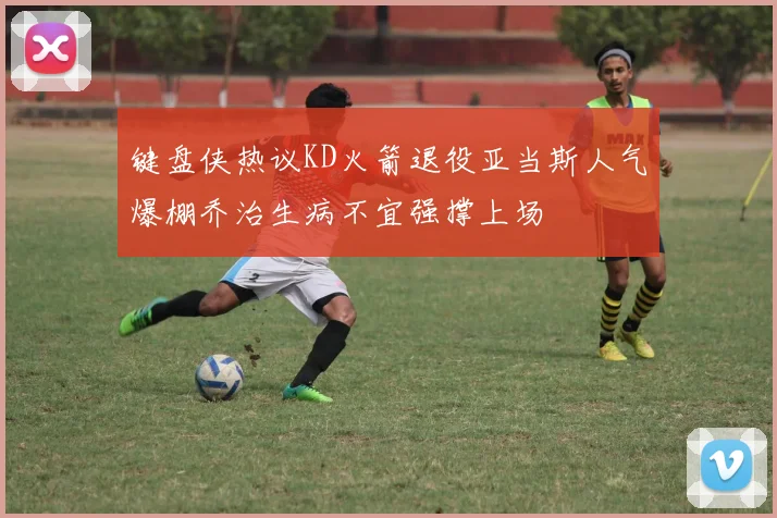 键盘侠热议KD火箭退役亚当斯人气爆棚乔治生病不宜强撑上场