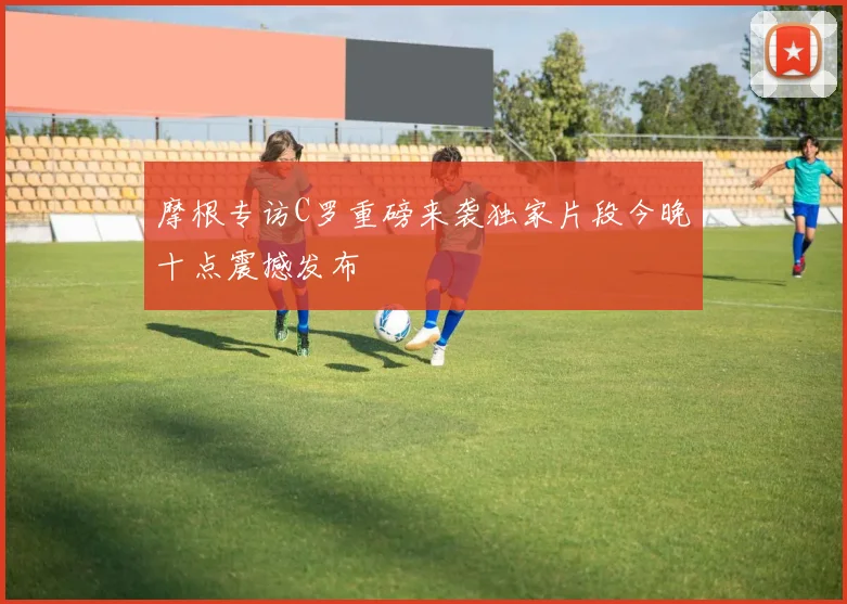 摩根专访C罗重磅来袭独家片段今晚十点震撼发布