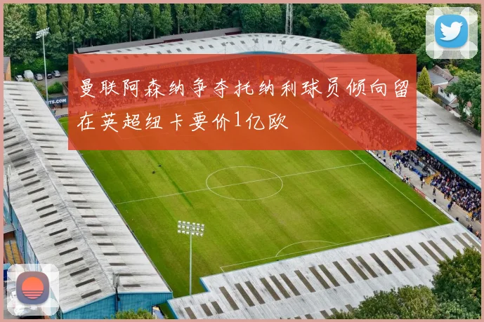 曼联阿森纳争夺托纳利球员倾向留在英超纽卡要价1亿欧