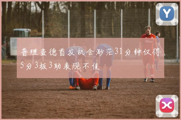 普理查德首发机会渺茫31分钟仅得5分3板3助表现不佳