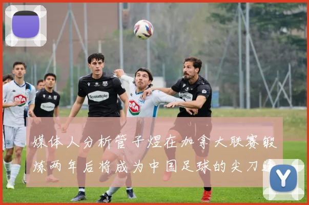 媒体人分析管子煜在加拿大联赛锻炼两年后将成为中国足球的尖刀选手