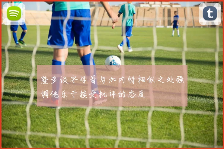 隆多谈字母哥与加内特相似之处强调他乐于接受批评的态度