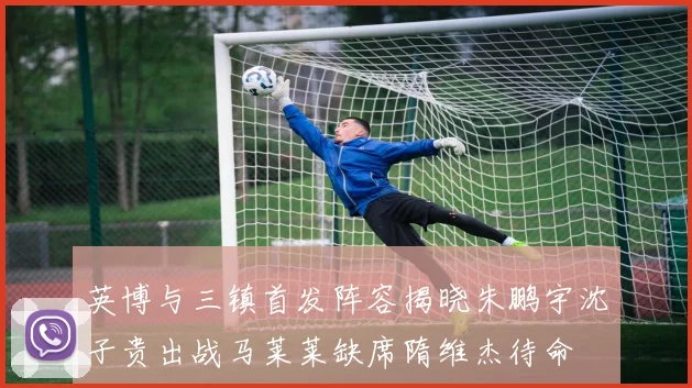 英博与三镇首发阵容揭晓朱鹏宇沈子贵出战马莱莱缺席隋维杰待命