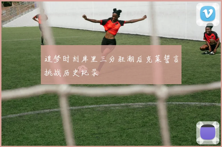 追梦时刻库里三分狂潮后克莱誓言挑战历史纪录